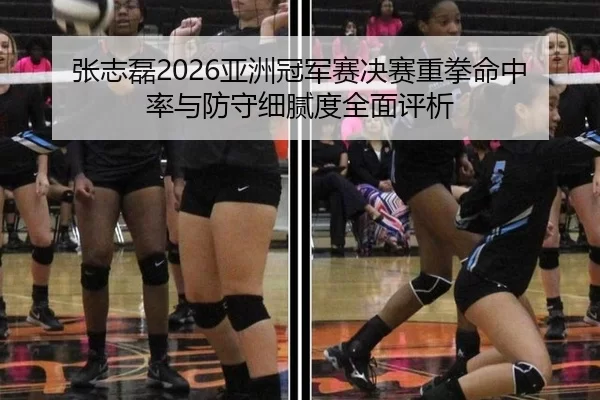 张志磊2026亚洲冠军赛决赛重拳命中率与防守细腻度全面评析