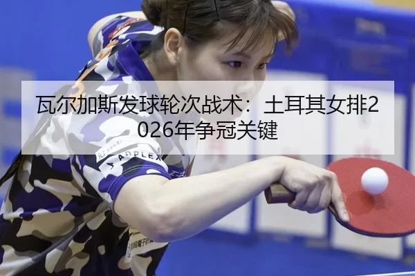 瓦尔加斯发球轮次战术：土耳其女排2026年争冠关键